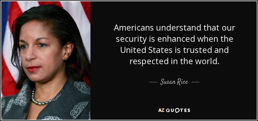 Americans understand that our security is enhanced when the United States is trusted and respected in the world. - Susan Rice