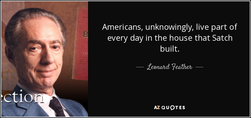 Americans, unknowingly, live part of every day in the house that Satch built. - Leonard Feather