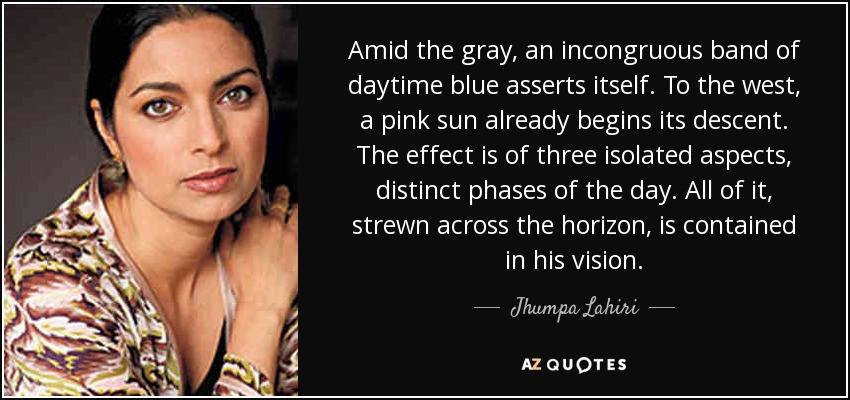 Amid the gray, an incongruous band of daytime blue asserts itself. To the west, a pink sun already begins its descent. The effect is of three isolated aspects, distinct phases of the day. All of it, strewn across the horizon, is contained in his vision. - Jhumpa Lahiri