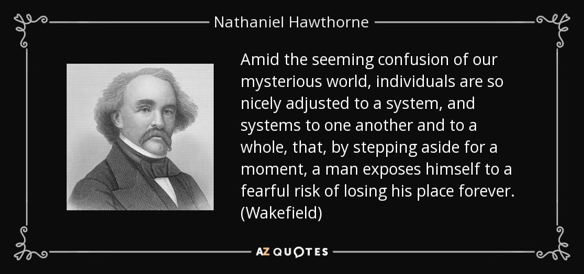 Amid the seeming confusion of our mysterious world , individuals are so nicely adjusted to a system, and systems to one another and to a whole, that, by stepping aside for a moment, a man exposes himself to a fearful risk of losing his place forever. (Wakefield) - Nathaniel Hawthorne