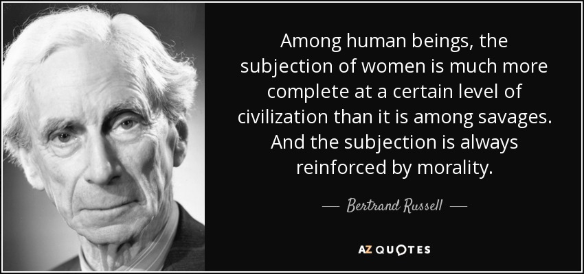 Among human beings, the subjection of women is much more complete at a certain level of civilization than it is among savages. And the subjection is always reinforced by morality. - Bertrand Russell