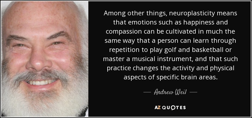 Among other things, neuroplasticity means that emotions such as happiness and compassion can be cultivated in much the same way that a person can learn through repetition to play golf and basketball or master a musical instrument, and that such practice changes the activity and physical aspects of specific brain areas. - Andrew Weil