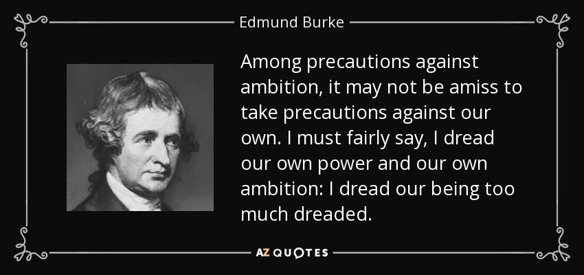 Among precautions against ambition, it may not be amiss to take precautions against our own. I must fairly say, I dread our own power and our own ambition: I dread our being too much dreaded. - Edmund Burke