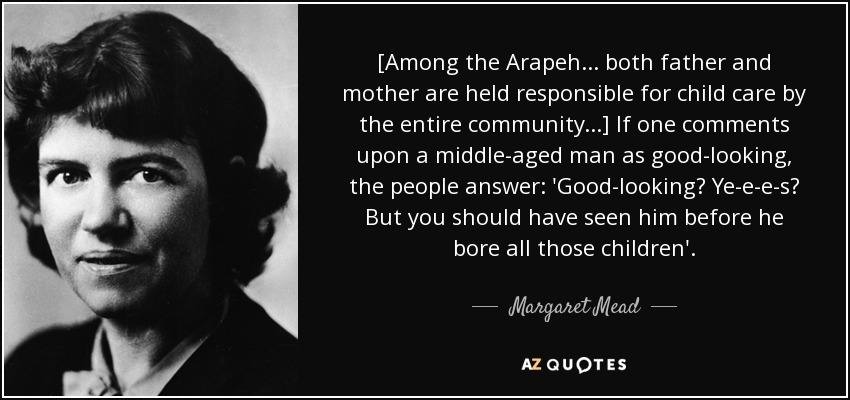 [Among the Arapeh... both father and mother are held responsible for child care by the entire community...] If one comments upon a middle-aged man as good-looking, the people answer: 'Good-looking? Ye-e-e-s? But you should have seen him before he bore all those children'. - Margaret Mead