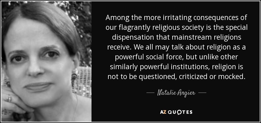 Among the more irritating consequences of our flagrantly religious society is the special dispensation that mainstream religions receive. We all may talk about religion as a powerful social force, but unlike other similarly powerful institutions, religion is not to be questioned, criticized or mocked. - Natalie Angier