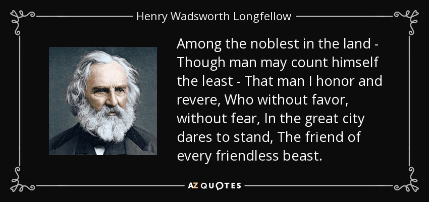 Among the noblest in the land - Though man may count himself the least - That man I honor and revere, Who without favor, without fear, In the great city dares to stand, The friend of every friendless beast. - Henry Wadsworth Longfellow