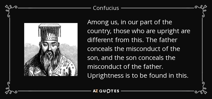 Among us, in our part of the country, those who are upright are different from this. The father conceals the misconduct of the son, and the son conceals the misconduct of the father. Uprightness is to be found in this. - Confucius