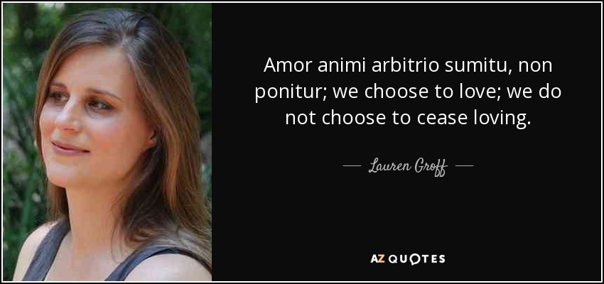 Amor animi arbitrio sumitu, non ponitur; we choose to love; we do not choose to cease loving. - Lauren Groff