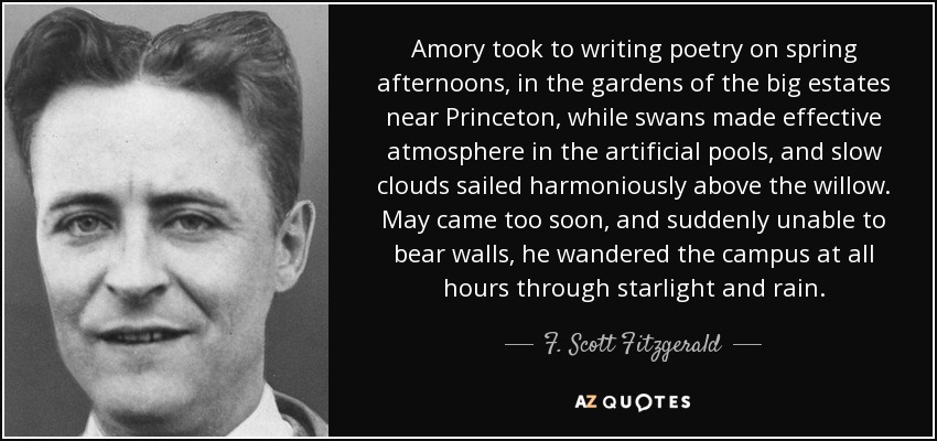 Amory took to writing poetry on spring afternoons, in the gardens of the big estates near Princeton, while swans made effective atmosphere in the artificial pools, and slow clouds sailed harmoniously above the willow. May came too soon, and suddenly unable to bear walls, he wandered the campus at all hours through starlight and rain. - F. Scott Fitzgerald