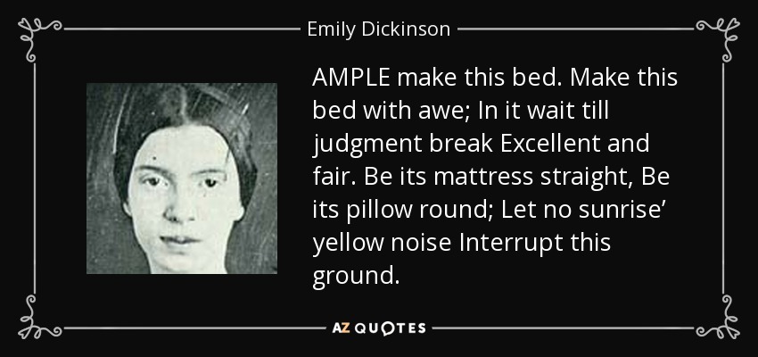 AMPLE make this bed. Make this bed with awe; In it wait till judgment break Excellent and fair. Be its mattress straight, Be its pillow round; Let no sunrise’ yellow noise Interrupt this ground. - Emily Dickinson