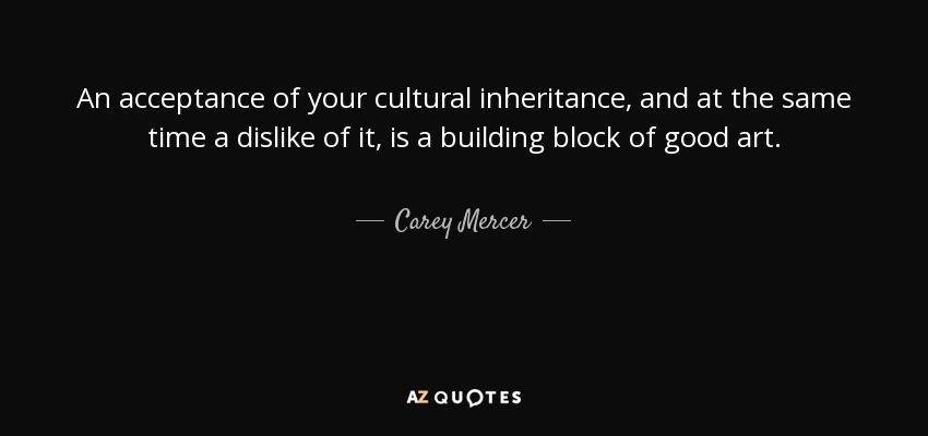 An acceptance of your cultural inheritance, and at the same time a dislike of it, is a building block of good art. - Carey Mercer