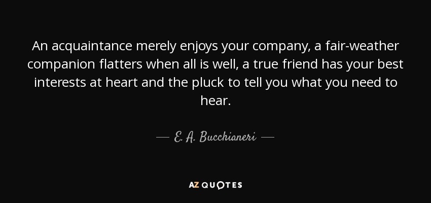An acquaintance merely enjoys your company, a fair-weather companion flatters when all is well, a true friend has your best interests at heart and the pluck to tell you what you need to hear. - E. A. Bucchianeri