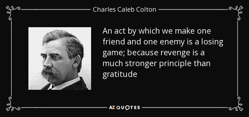 An act by which we make one friend and one enemy is a losing game; because revenge is a much stronger principle than gratitude - Charles Caleb Colton