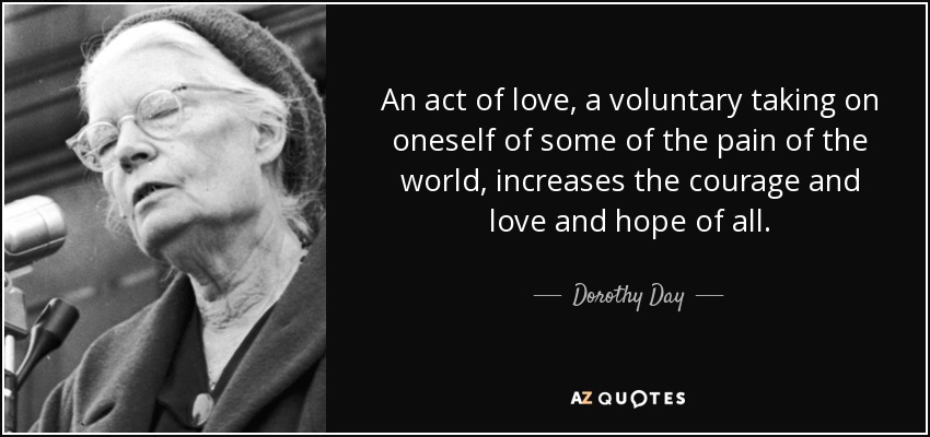 An act of love, a voluntary taking on oneself of some of the pain of the world, increases the courage and love and hope of all. - Dorothy Day