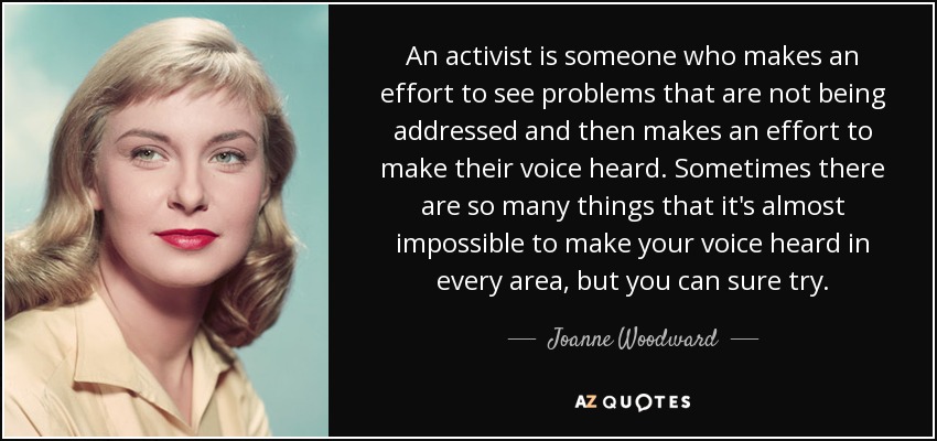 An activist is someone who makes an effort to see problems that are not being addressed and then makes an effort to make their voice heard. Sometimes there are so many things that it's almost impossible to make your voice heard in every area, but you can sure try. - Joanne Woodward