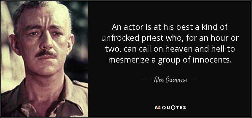 An actor is at his best a kind of unfrocked priest who, for an hour or two, can call on heaven and hell to mesmerize a group of innocents. - Alec Guinness