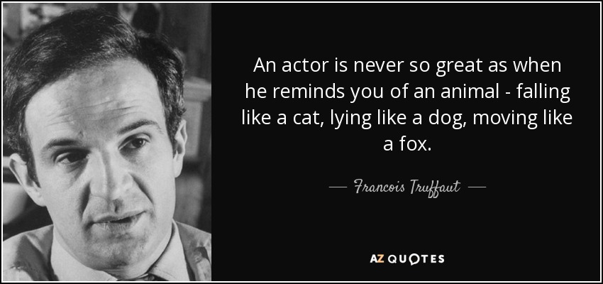 An actor is never so great as when he reminds you of an animal - falling like a cat, lying like a dog, moving like a fox. - Francois Truffaut