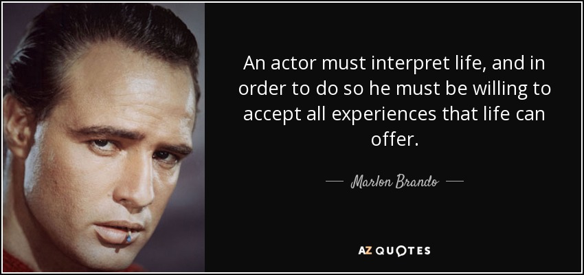 An actor must interpret life, and in order to do so he must be willing to accept all experiences that life can offer. - Marlon Brando