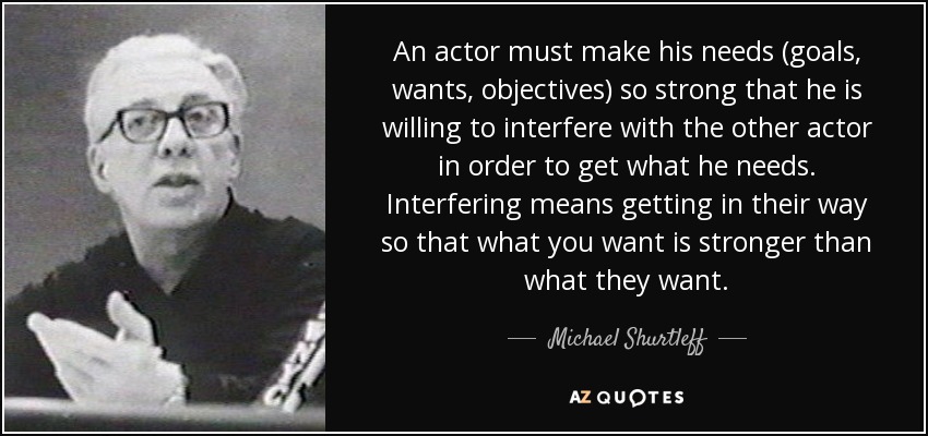 An actor must make his needs (goals, wants, objectives) so strong that he is willing to interfere with the other actor in order to get what he needs. Interfering means getting in their way so that what you want is stronger than what they want. - Michael Shurtleff