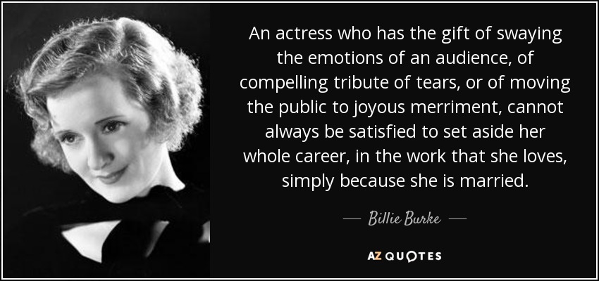 An actress who has the gift of swaying the emotions of an audience, of compelling tribute of tears, or of moving the public to joyous merriment, cannot always be satisfied to set aside her whole career, in the work that she loves, simply because she is married. - Billie Burke