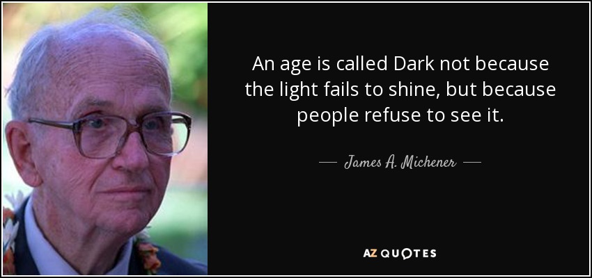 An age is called Dark not because the light fails to shine, but because people refuse to see it. - James A. Michener