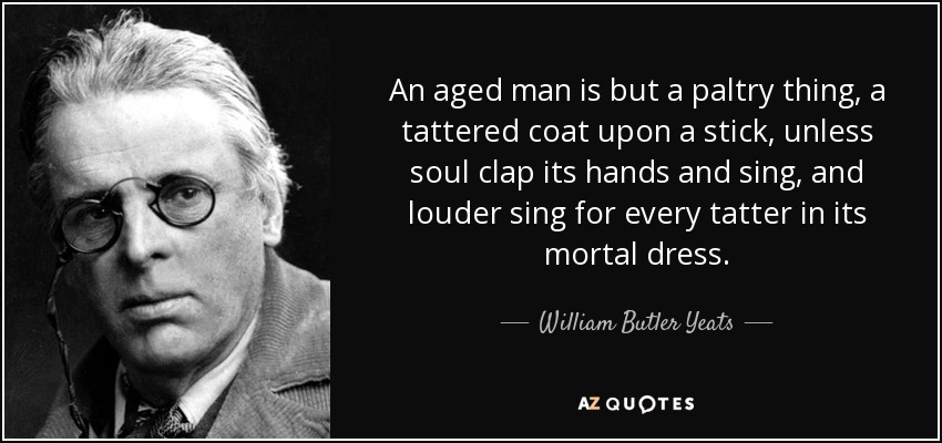An aged man is but a paltry thing, a tattered coat upon a stick, unless soul clap its hands and sing, and louder sing for every tatter in its mortal dress. - William Butler Yeats
