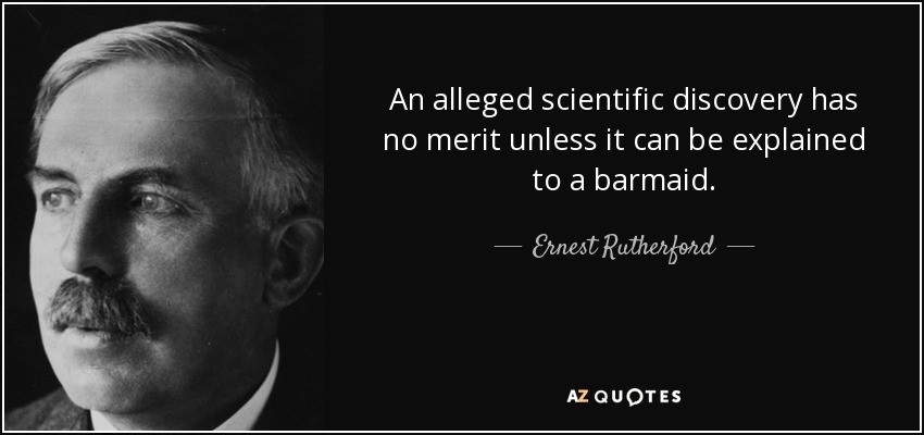 An alleged scientific discovery has no merit unless it can be explained to a barmaid. - Ernest Rutherford