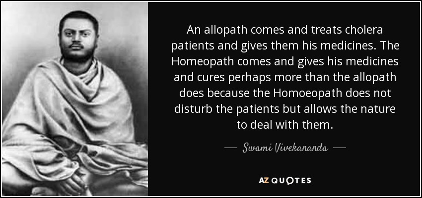 An allopath comes and treats cholera patients and gives them his medicines. The Homeopath comes and gives his medicines and cures perhaps more than the allopath does because the Homoeopath does not disturb the patients but allows the nature to deal with them. - Swami Vivekananda