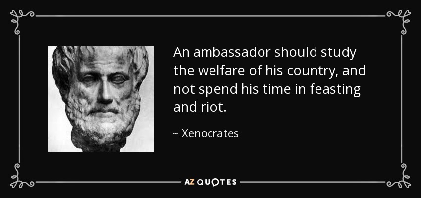 An ambassador should study the welfare of his country, and not spend his time in feasting and riot. - Xenocrates