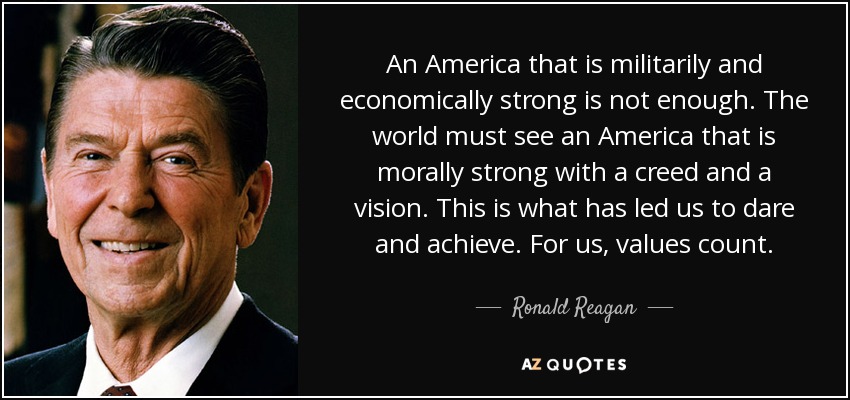 An America that is militarily and economically strong is not enough. The world must see an America that is morally strong with a creed and a vision. This is what has led us to dare and achieve. For us, values count. - Ronald Reagan