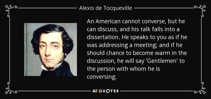 An American cannot converse, but he can discuss, and his talk falls into a dissertation. He speaks to you as if he was addressing a meeting; and if he should chance to become warm in the discussion, he will say 'Gentlemen' to the person with whom he is conversing. - Alexis de Tocqueville