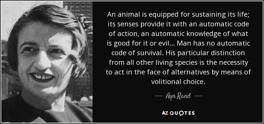 An animal is equipped for sustaining its life; its senses provide it with an automatic code of action, an automatic knowledge of what is good for it or evil... Man has no automatic code of survival. His particular distinction from all other living species is the necessity to act in the face of alternatives by means of volitional choice. - Ayn Rand