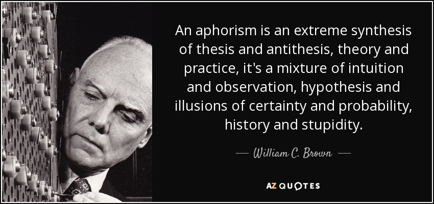 An aphorism is an extreme synthesis of thesis and antithesis, theory and practice, it's a mixture of intuition and observation, hypothesis and illusions of certainty and probability, history and stupidity. - William C. Brown