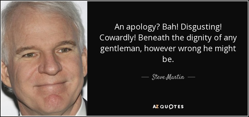 An apology? Bah! Disgusting! Cowardly! Beneath the dignity of any gentleman, however wrong he might be. - Steve Martin