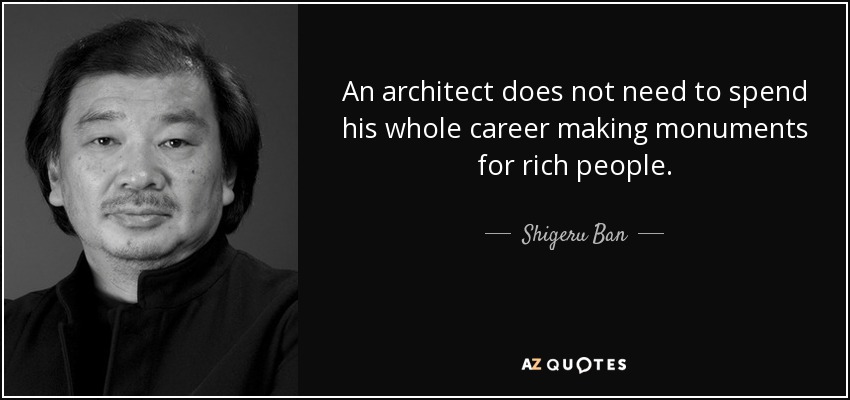 An architect does not need to spend his whole career making monuments for rich people. - Shigeru Ban