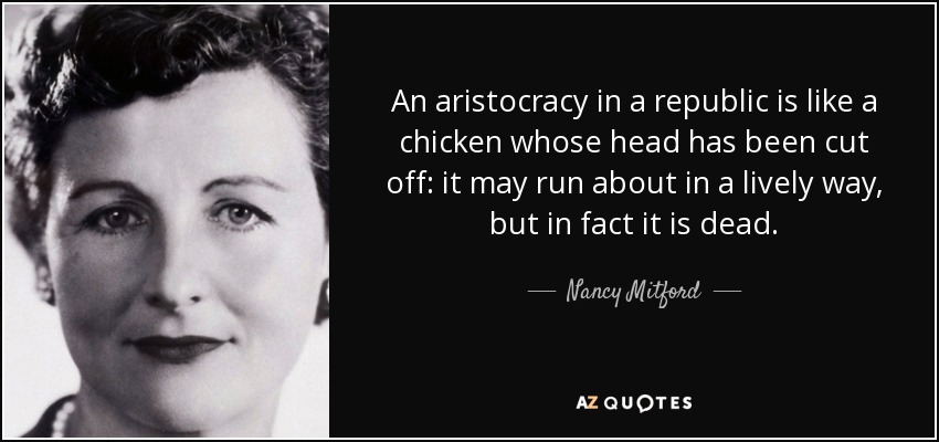An aristocracy in a republic is like a chicken whose head has been cut off: it may run about in a lively way, but in fact it is dead. - Nancy Mitford