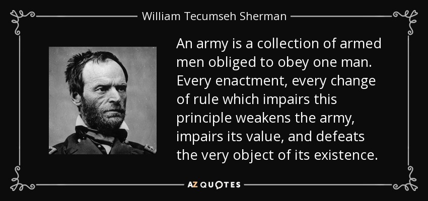 An army is a collection of armed men obliged to obey one man. Every enactment, every change of rule which impairs this principle weakens the army, impairs its value, and defeats the very object of its existence. - William Tecumseh Sherman