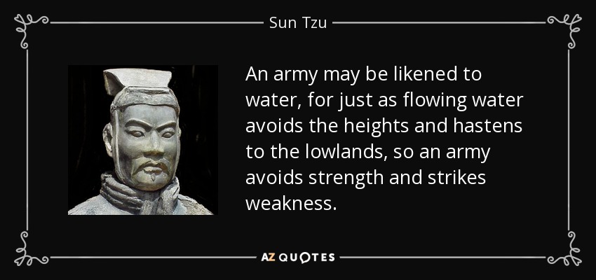 An army may be likened to water, for just as flowing water avoids the heights and hastens to the lowlands, so an army avoids strength and strikes weakness. - Sun Tzu