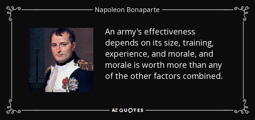 An army's effectiveness depends on its size, training, experience, and morale, and morale is worth more than any of the other factors combined. - Napoleon Bonaparte