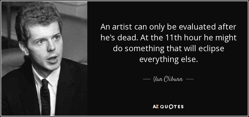 An artist can only be evaluated after he's dead. At the 11th hour he might do something that will eclipse everything else. - Van Cliburn