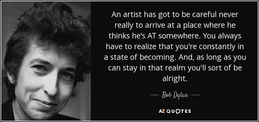 An artist has got to be careful never really to arrive at a place where he thinks he's AT somewhere. You always have to realize that you're constantly in a state of becoming. And, as long as you can stay in that realm you'll sort of be alright. - Bob Dylan