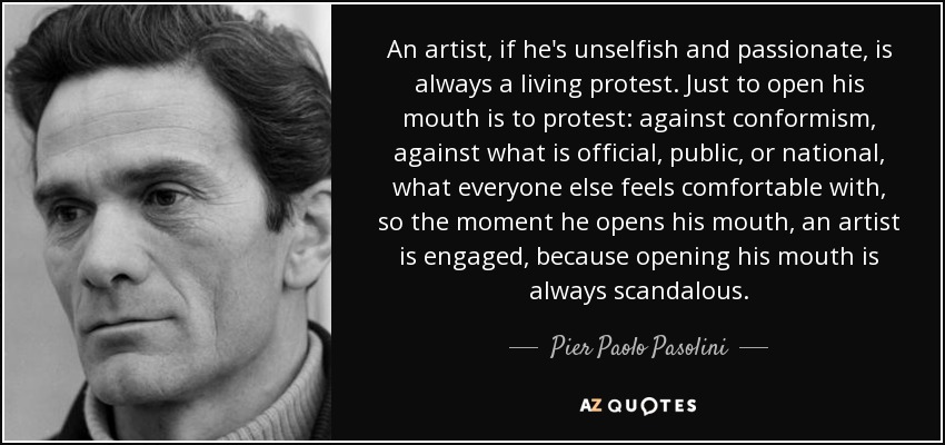 An artist, if he's unselfish and passionate, is always a living protest. Just to open his mouth is to protest: against conformism, against what is official, public, or national, what everyone else feels comfortable with, so the moment he opens his mouth, an artist is engaged, because opening his mouth is always scandalous. - Pier Paolo Pasolini