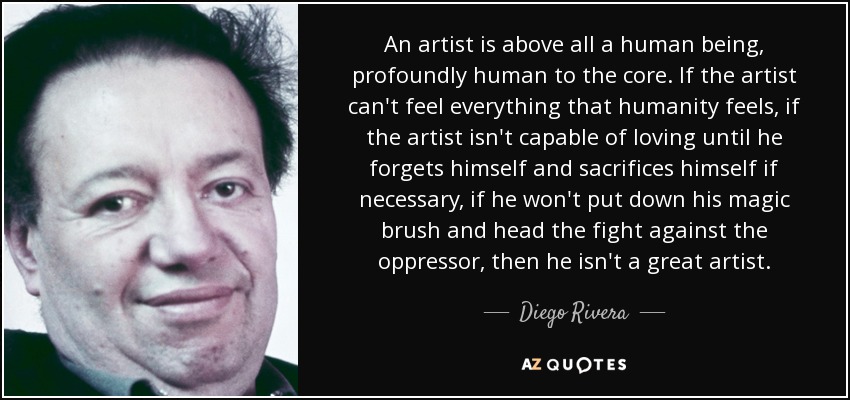 An artist is above all a human being, profoundly human to the core. If the artist can't feel everything that humanity feels, if the artist isn't capable of loving until he forgets himself and sacrifices himself if necessary, if he won't put down his magic brush and head the fight against the oppressor, then he isn't a great artist. - Diego Rivera