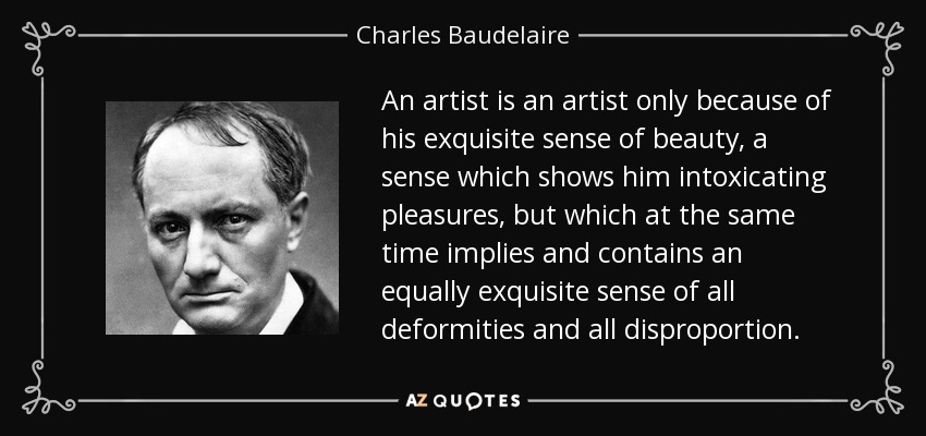 An artist is an artist only because of his exquisite sense of beauty, a sense which shows him intoxicating pleasures, but which at the same time implies and contains an equally exquisite sense of all deformities and all disproportion. - Charles Baudelaire