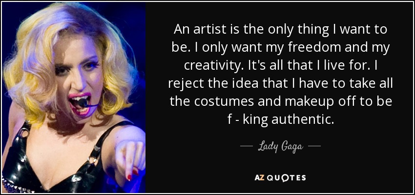 An artist is the only thing I want to be. I only want my freedom and my creativity. It's all that I live for. I reject the idea that I have to take all the costumes and makeup off to be f - king authentic. - Lady Gaga