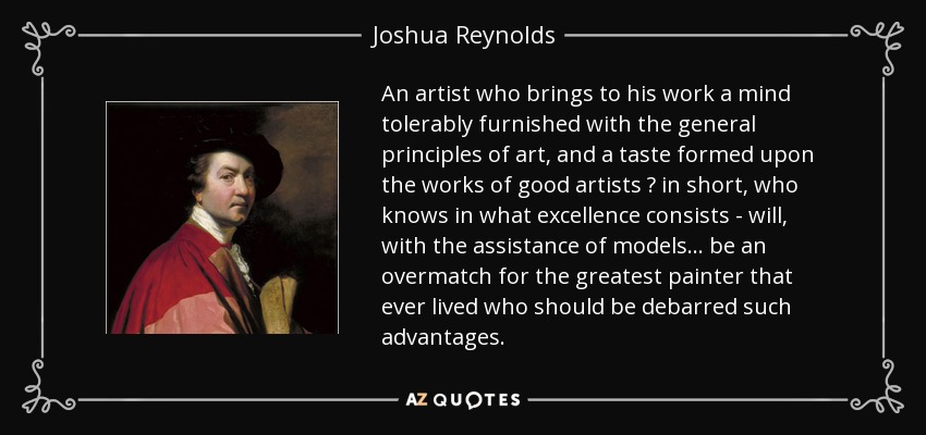 An artist who brings to his work a mind tolerably furnished with the general principles of art, and a taste formed upon the works of good artists  in short, who knows in what excellence consists - will, with the assistance of models... be an overmatch for the greatest painter that ever lived who should be debarred such advantages. - Joshua Reynolds