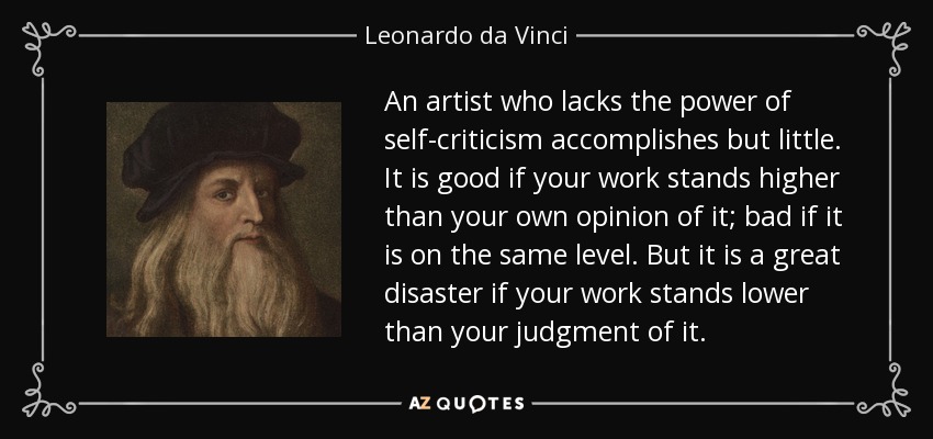 An artist who lacks the power of self-criticism accomplishes but little. It is good if your work stands higher than your own opinion of it; bad if it is on the same level. But it is a great disaster if your work stands lower than your judgment of it. - Leonardo da Vinci