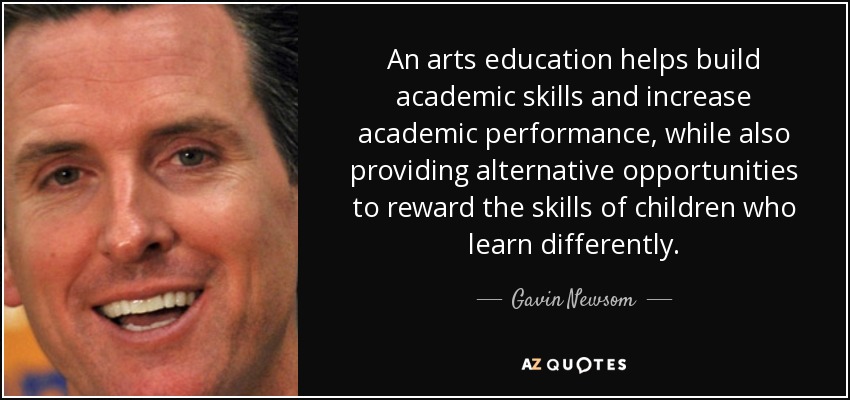 An arts education helps build academic skills and increase academic performance, while also providing alternative opportunities to reward the skills of children who learn differently. - Gavin Newsom