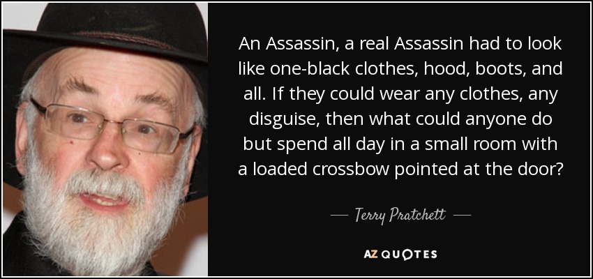 An Assassin, a real Assassin had to look like one-black clothes, hood, boots, and all. If they could wear any clothes, any disguise, then what could anyone do but spend all day in a small room with a loaded crossbow pointed at the door? - Terry Pratchett