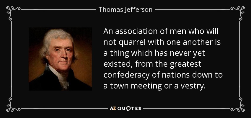 An association of men who will not quarrel with one another is a thing which has never yet existed, from the greatest confederacy of nations down to a town meeting or a vestry. - Thomas Jefferson